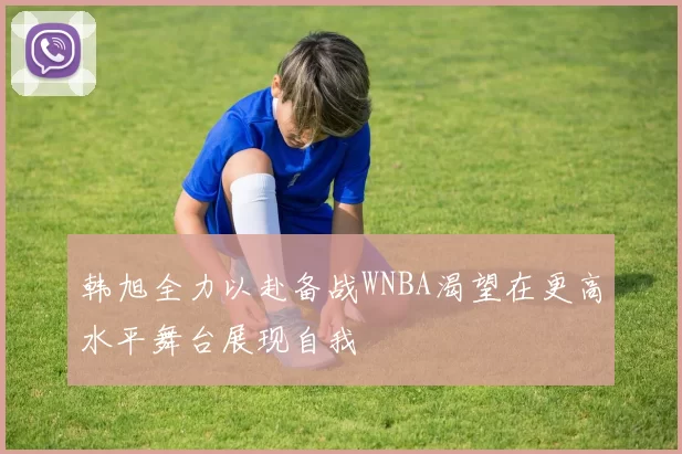 韩旭全力以赴备战WNBA渴望在更高水平舞台展现自我