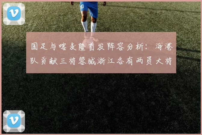 国足与喀麦隆首发阵容分析：海港队贡献三将蓉城浙江各有两员大将