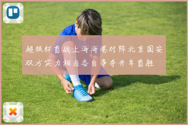 超级杯首战上海海港对阵北京国安双方实力相当各自争夺开年首胜