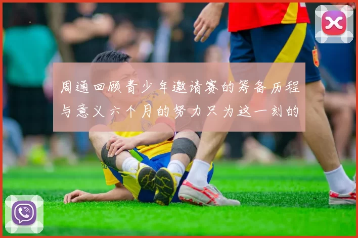 周通回顾青少年邀请赛的筹备历程与意义六个月的努力只为这一刻的精彩