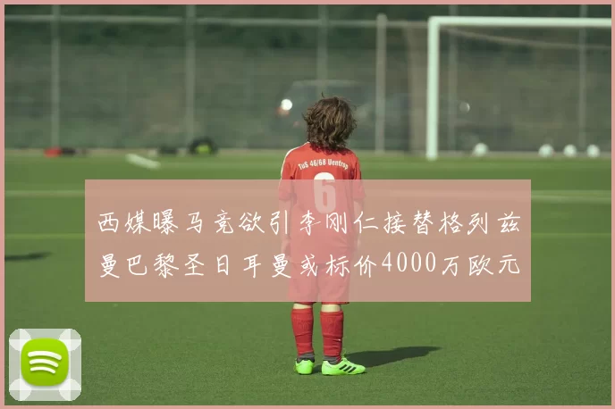 西媒曝马竞欲引李刚仁接替格列兹曼巴黎圣日耳曼或标价4000万欧元