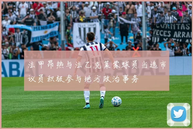 法甲昂热与法乙克莱蒙球员当选市议员积极参与地方政治事务