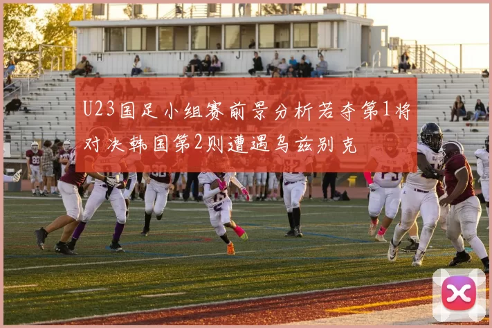 U23国足小组赛前景分析若夺第1将对决韩国第2则遭遇乌兹别克