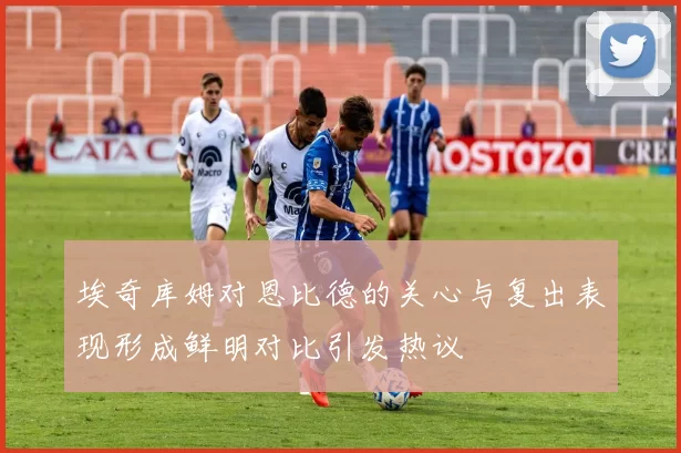 埃奇库姆对恩比德的关心与复出表现形成鲜明对比引发热议
