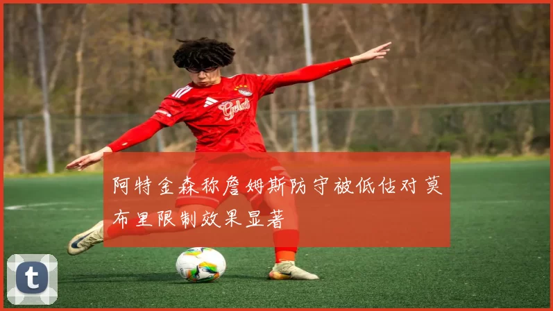 阿特金森称詹姆斯防守被低估对莫布里限制效果显著