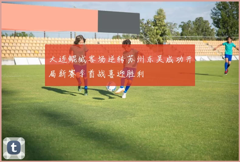 大连鲲城客场逆转苏州东吴成功开局新赛季首战喜迎胜利