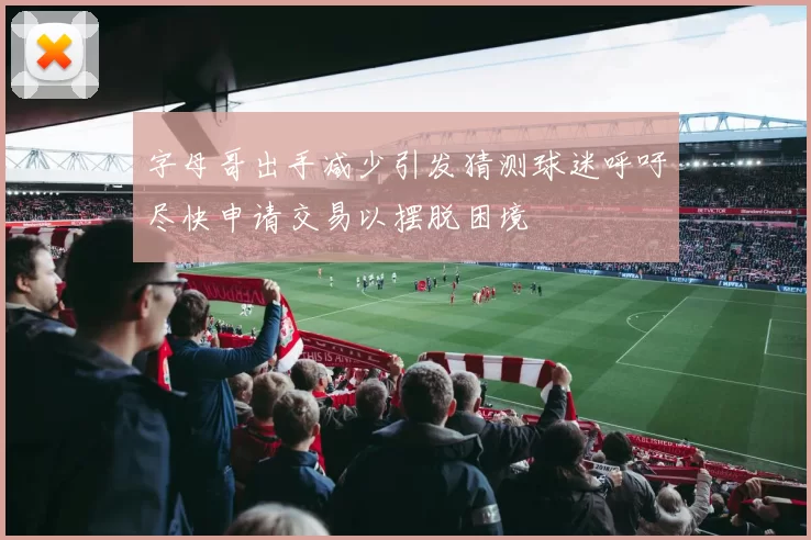 字母哥出手减少引发猜测球迷呼吁尽快申请交易以摆脱困境