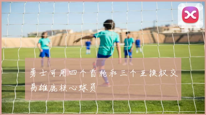 勇士可用四个首轮和三个互换权交易雄鹿核心球员