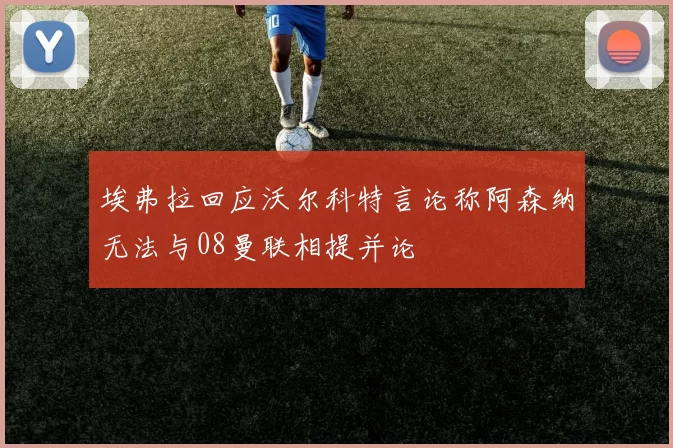 埃弗拉回应沃尔科特言论称阿森纳无法与08曼联相提并论