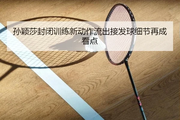 孙颖莎封闭训练新动作流出接发球细节再成看点
